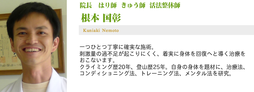 はり師 きゅう師 活法整体師 院長 根本国彰 一つひとつ丁寧に確実な施術。 刺激量の過不足が起こりにくく、着実に身体を回復へと導く治療を行ないます。 クライミング歴20年、登山歴25年 自身の身体を題材に、治療法、コンディショニング法、トレーニング法、メンタル法を研究。